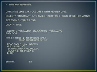 • Table with header line.
DATA : ITAB LIKE MAKT OCCURS 5 WITH HEADER LINE .
SELECT * FROM MAKT INTO TABLE ITAB UP TO 5 ROWS ORDER BY MATNR.
PERFORM S1 TABLES ITAB.
LOOP AT ITAB.
WRITE : / ITAB-MATNR , ITAB-SPRAS , ITAB-MAKTX.
ENDLOOP.
form S1 tables p_itab structure MAKT.
"Insert correct name for <...>.
READ TABLE p_itab INDEX 3.
IF SY-SUBRC = 0.
p_itab-MATNR = '000000027'.
MODIFY p_itab INDEX 3.
ENDIF.
endform. " S1
 