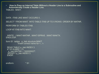 • How to Pass an Internal Table Without a Header Line to a Subroutine and
Automatically Create a Header Line.
TABLES : MAKT.
DATA : ITAB LIKE MAKT OCCURS 5 .
SELECT * FROM MAKT INTO TABLE ITAB UP TO 5 ROWS ORDER BY MATNR.
PERFORM S1 TABLES ITAB.
LOOP AT ITAB INTO MAKT.
WRITE : / MAKT-MATNR , MAKT-SPRAS , MAKT-MAKTX.
ENDLOOP.
form S1 tables p_itab structure MAKT.
"Insert correct name for <...>.
READ TABLE p_itab INDEX 3.
IF SY-SUBRC = 0.
p_itab-MATNR = '000000027'.
MODIFY p_itab INDEX 3.
ENDIF.
endform. " S1
 