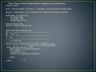 • How to Pass an Internal Table Without a Header Line to a Subroutine:
TABLES : MAKT.
DATA : ITAB LIKE MAKT OCCURS 5. " INTERNAL TABLES WITHOUT WORK AREA.
SELECT * FROM MAKT UP TO 5 ROWS INTO TABLE ITAB ORDER BY MATNR.
PERFORM : S1 USING ITAB,
S2 USING ITAB,
S3 USING ITAB,
PRINT TABLES ITAB.
END-OF-SELECTION.
WRITE : / 'END OF SELECTION'.
PERFORM PRINT TABLES ITAB.
*&---------------------------------------------------------------------*
*& Form S1
*&---------------------------------------------------------------------*
* text
*----------------------------------------------------------------------*
* -->P_ITAB text
*----------------------------------------------------------------------*
form S1 using VALUE(p_itab) LIKE ITAB. " PASS BY VALUE
" ALSO YOU CAN USE LIKE ITAB[]
DATA : WA LIKE LINE OF P_ITAB.
READ TABLE P_ITAB INTO WA INDEX 1.
IF SY-SUBRC = 0.
WA-MATNR = '100'.
MODIFY P_ITAB FROM WA INDEX 1.
ENDIF.
endform. " S1
 