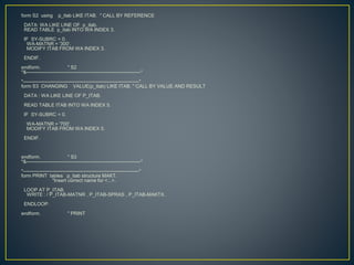 form S2 using p_itab LIKE ITAB. " CALL BY REFERENCE
DATA: WA LIKE LINE OF p_itab.
READ TABLE p_itab INTO WA INDEX 3.
IF SY-SUBRC = 0.
WA-MATNR = '300'.
MODIFY ITAB FROM WA INDEX 3.
ENDIF.
endform. " S2
*&---------------------------------------------------------------------*
*----------------------------------------------------------------------*
form S3 CHANGING VALUE(p_itab) LIKE ITAB. " CALL BY VALUE AND RESULT
DATA : WA LIKE LINE OF P_ITAB.
READ TABLE ITAB INTO WA INDEX 5.
IF SY-SUBRC = 0.
WA-MATNR = '700'.
MODIFY ITAB FROM WA INDEX 5.
ENDIF.
endform. " S3
*&---------------------------------------------------------------------*
*----------------------------------------------------------------------*
form PRINT tables p_itab structure MAKT.
"Insert correct name for <...>.
LOOP AT P_ITAB.
WRITE : / P_ITAB-MATNR , P_ITAB-SPRAS , P_ITAB-MAKTX.
ENDLOOP.
endform. " PRINT
 