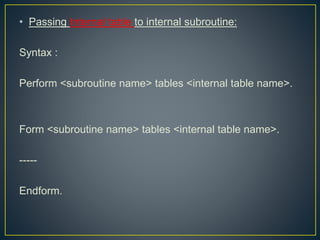 • Passing Internal table to internal subroutine:
Syntax :
Perform <subroutine name> tables <internal table name>.
Form <subroutine name> tables <internal table name>.
-----
Endform.
 