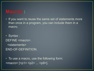 • If you want to reuse the same set of statements more
than once in a program, you can include them in a
macro.
• Syntax :
DEFINE <macro>.
<statements>
END-OF-DEFINITION.
• To use a macro, use the following form:
<macro> [<p1> <p2> ... <p9>].
 