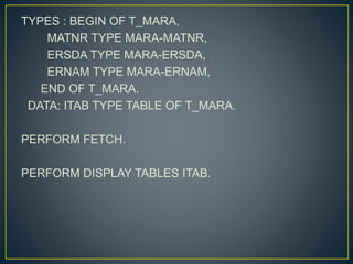 TYPES : BEGIN OF T_MARA,
MATNR TYPE MARA-MATNR,
ERSDA TYPE MARA-ERSDA,
ERNAM TYPE MARA-ERNAM,
END OF T_MARA.
DATA: ITAB TYPE TABLE OF T_MARA.
PERFORM FETCH.
PERFORM DISPLAY TABLES ITAB.
 