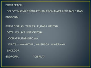 FORM FETCH .
SELECT MATNR ERSDA ERNAM FROM MARA INTO TABLE ITAB.
ENDFORM.
FORM DISPLAY TABLES P_ITAB LIKE ITAB.
DATA : WA LIKE LINE OF ITAB.
LOOP AT P_ITAB INTO WA.
WRITE : / WA-MATNR , WA-ERSDA , WA-ERNAM.
ENDLOOP.
ENDFORM. " DISPLAY
 