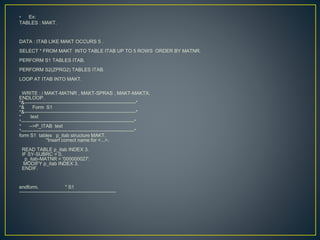 • Ex:
TABLES : MAKT.
DATA : ITAB LIKE MAKT OCCURS 5 .
SELECT * FROM MAKT INTO TABLE ITAB UP TO 5 ROWS ORDER BY MATNR.
PERFORM S1 TABLES ITAB.
PERFORM S2(ZPRG2) TABLES ITAB.
LOOP AT ITAB INTO MAKT.
WRITE : / MAKT-MATNR , MAKT-SPRAS , MAKT-MAKTX.
ENDLOOP.
*&---------------------------------------------------------------------*
*& Form S1
*&---------------------------------------------------------------------*
* text
*----------------------------------------------------------------------*
* -->P_ITAB text
*----------------------------------------------------------------------*
form S1 tables p_itab structure MAKT.
"Insert correct name for <...>.
READ TABLE p_itab INDEX 3.
IF SY-SUBRC = 0.
p_itab-MATNR = '000000027'.
MODIFY p_itab INDEX 3.
ENDIF.
endform. " S1
------------------------------------------------------------
 