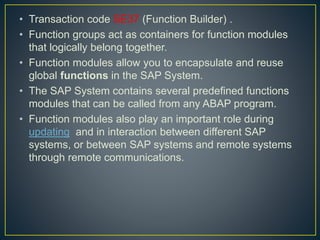 • Transaction code SE37 (Function Builder) .
• Function groups act as containers for function modules
that logically belong together.
• Function modules allow you to encapsulate and reuse
global functions in the SAP System.
• The SAP System contains several predefined functions
modules that can be called from any ABAP program.
• Function modules also play an important role during
updating and in interaction between different SAP
systems, or between SAP systems and remote systems
through remote communications.
 