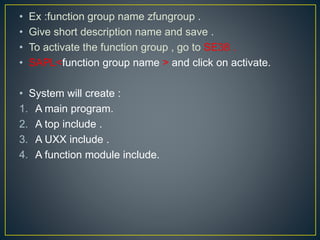 • Ex :function group name zfungroup .
• Give short description name and save .
• To activate the function group , go to SE38 .
• SAPL<function group name > and click on activate.
• System will create :
1. A main program.
2. A top include .
3. A UXX include .
4. A function module include.
 