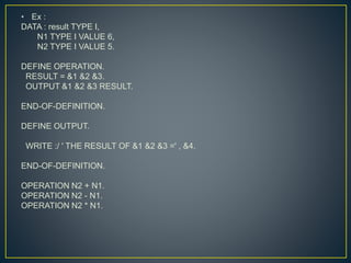 • Ex :
DATA : result TYPE I,
N1 TYPE I VALUE 6,
N2 TYPE I VALUE 5.
DEFINE OPERATION.
RESULT = &1 &2 &3.
OUTPUT &1 &2 &3 RESULT.
END-OF-DEFINITION.
DEFINE OUTPUT.
WRITE :/ ' THE RESULT OF &1 &2 &3 =' , &4.
END-OF-DEFINITION.
OPERATION N2 + N1.
OPERATION N2 - N1.
OPERATION N2 * N1.
 