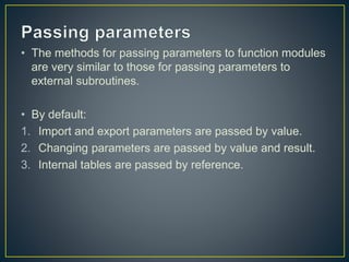 • The methods for passing parameters to function modules
are very similar to those for passing parameters to
external subroutines.
• By default:
1. Import and export parameters are passed by value.
2. Changing parameters are passed by value and result.
3. Internal tables are passed by reference.
 
