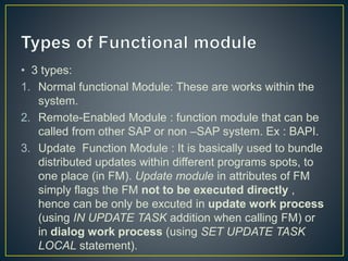 • 3 types:
1. Normal functional Module: These are works within the
system.
2. Remote-Enabled Module : function module that can be
called from other SAP or non –SAP system. Ex : BAPI.
3. Update Function Module : It is basically used to bundle
distributed updates within different programs spots, to
one place (in FM). Update module in attributes of FM
simply flags the FM not to be executed directly ,
hence can be only be excuted in update work process
(using IN UPDATE TASK addition when calling FM) or
in dialog work process (using SET UPDATE TASK
LOCAL statement).
 