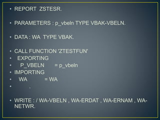 • REPORT ZSTESR.
• PARAMETERS : p_vbeln TYPE VBAK-VBELN.
• DATA : WA TYPE VBAK.
• CALL FUNCTION 'ZTESTFUN'
• EXPORTING
• P_VBELN = p_vbeln
• IMPORTING
• WA = WA
• .
• WRITE : / WA-VBELN , WA-ERDAT , WA-ERNAM , WA-
NETWR.
 