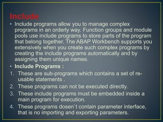• Include programs allow you to manage complex
programs in an orderly way. Function groups and module
pools use include programs to store parts of the program
that belong together. The ABAP Workbench supports you
extensively when you create such complex programs by
creating the include programs automatically and by
assigning them unique names.
• Include Programs :
1. These are sub-programs which contains a set of re-
usable statements .
2. These programs can not be executed directly.
3. These include programs must be embedded inside a
main program for execution.
4. These programs dosen`t contain parameter interface,
that is no importing and exporting parameters.
 