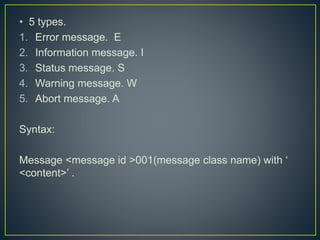 • 5 types.
1. Error message. E
2. Information message. I
3. Status message. S
4. Warning message. W
5. Abort message. A
Syntax:
Message <message id >001(message class name) with ‘
<content>’ .
 
