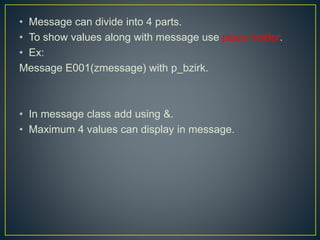 • Message can divide into 4 parts.
• To show values along with message use place holder.
• Ex:
Message E001(zmessage) with p_bzirk.
• In message class add using &.
• Maximum 4 values can display in message.
 