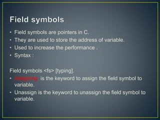 • Field symbols are pointers in C.
• They are used to store the address of variable.
• Used to increase the performance .
• Syntax :
Field symbols <fs> [typing].
• Assigning is the keyword to assign the field symbol to
variable.
• Unassign is the keyword to unassign the field symbol to
variable.
 