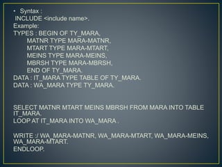 • Syntax :
INCLUDE <include name>.
Example:
TYPES : BEGIN OF TY_MARA,
MATNR TYPE MARA-MATNR,
MTART TYPE MARA-MTART,
MEINS TYPE MARA-MEINS,
MBRSH TYPE MARA-MBRSH,
END OF TY_MARA.
DATA : IT_MARA TYPE TABLE OF TY_MARA.
DATA : WA_MARA TYPE TY_MARA.
SELECT MATNR MTART MEINS MBRSH FROM MARA INTO TABLE
IT_MARA.
LOOP AT IT_MARA INTO WA_MARA .
WRITE :/ WA_MARA-MATNR, WA_MARA-MTART, WA_MARA-MEINS,
WA_MARA-MTART.
ENDLOOP.
 