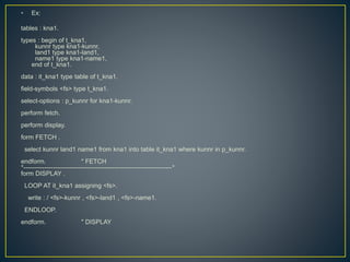 • Ex:
tables : kna1.
types : begin of t_kna1,
kunnr type kna1-kunnr,
land1 type kna1-land1,
name1 type kna1-name1,
end of t_kna1.
data : it_kna1 type table of t_kna1.
field-symbols <fs> type t_kna1.
select-options : p_kunnr for kna1-kunnr.
perform fetch.
perform display.
form FETCH .
select kunnr land1 name1 from kna1 into table it_kna1 where kunnr in p_kunnr.
endform. " FETCH
*----------------------------------------------------------------------*
form DISPLAY .
LOOP AT it_kna1 assigning <fs>.
write : / <fs>-kunnr , <fs>-land1 , <fs>-name1.
ENDLOOP.
endform. " DISPLAY
 