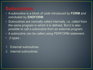 • A subroutine is a block of code introduced by FORM and
concluded by ENDFORM.
• Subroutines are normally called internally, i.e. called from
the same program in which it is defined. But it is also
possible to call a subroutine from an external program.
• A subroutine can be called using PERFORM statement.
• 2 types :
1. External subroutines.
2. Internal subroutines.
 