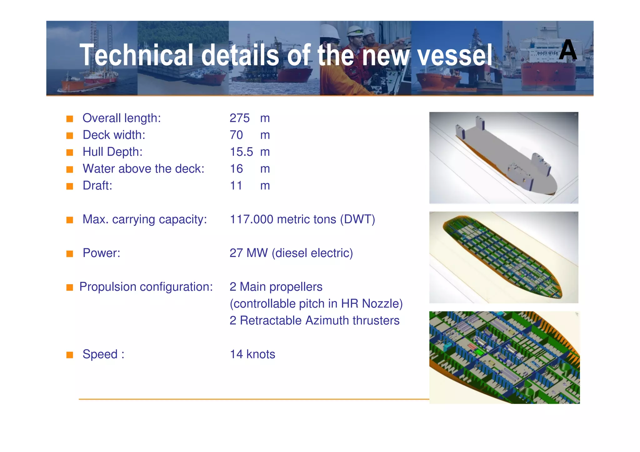 Technical details of the new vessel                           A

■   Overall length:           275    m
■   Deck width:               70     m
■   Hull Depth:               15.5   m
■   Water above the deck:     16     m
■   Draft:                    11     m

■ Max. carrying capacity:     117.000 metric tons (DWT)

■ Power:                      27 MW (diesel electric)

■ Propulsion configuration:   2 Main propellers
                              (controllable pitch in HR Nozzle)
                              2 Retractable Azimuth thrusters

■ Speed :                     14 knots
 