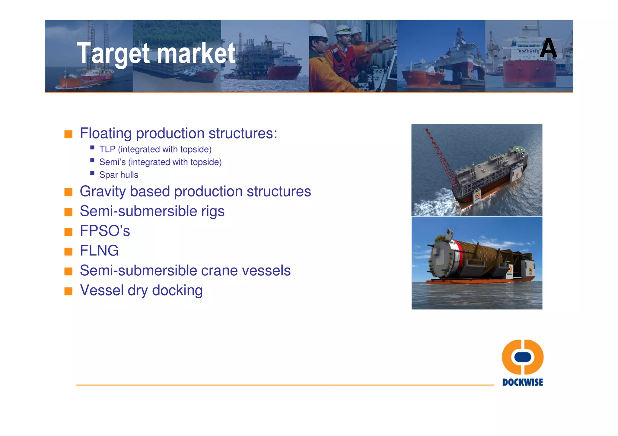 Target market                         A


■ Floating production structures:
      TLP (integrated with topside)
      Semi’s (integrated with topside)
      Spar hulls

■   Gravity based production structures
■   Semi-submersible rigs
■   FPSO’s
■   FLNG
■   Semi-submersible crane vessels
■   Vessel dry docking
 