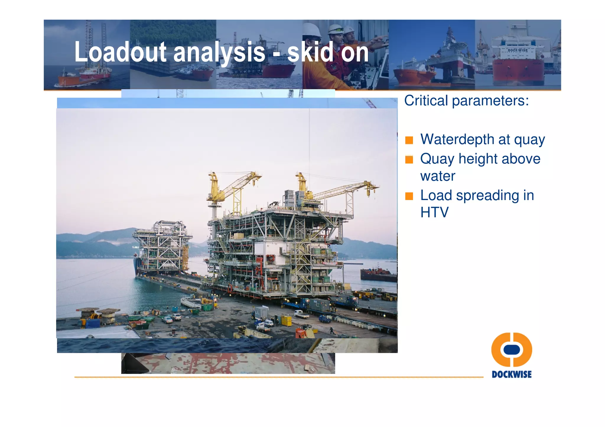 Loadout analysis - skid on
                             Critical parameters:

                             ■ Waterdepth at quay
                             ■ Quay height above
                               water
                             ■ Load spreading in
                               HTV
 