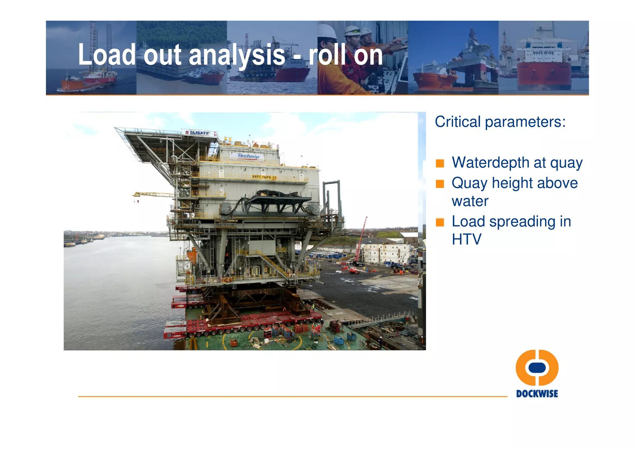 Load out analysis - roll on

                              Critical parameters:

                              ■ Waterdepth at quay
                              ■ Quay height above
                                water
                              ■ Load spreading in
                                HTV
 