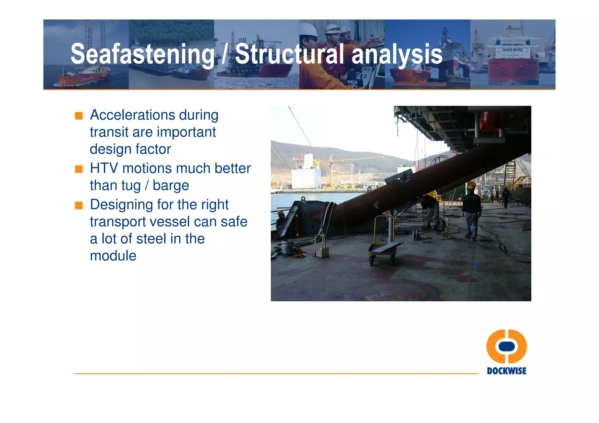 Seafastening / Structural analysis
■ Accelerations during
  transit are important
  design factor
■ HTV motions much better
  than tug / barge
■ Designing for the right
  transport vessel can safe
  a lot of steel in the
  module
 