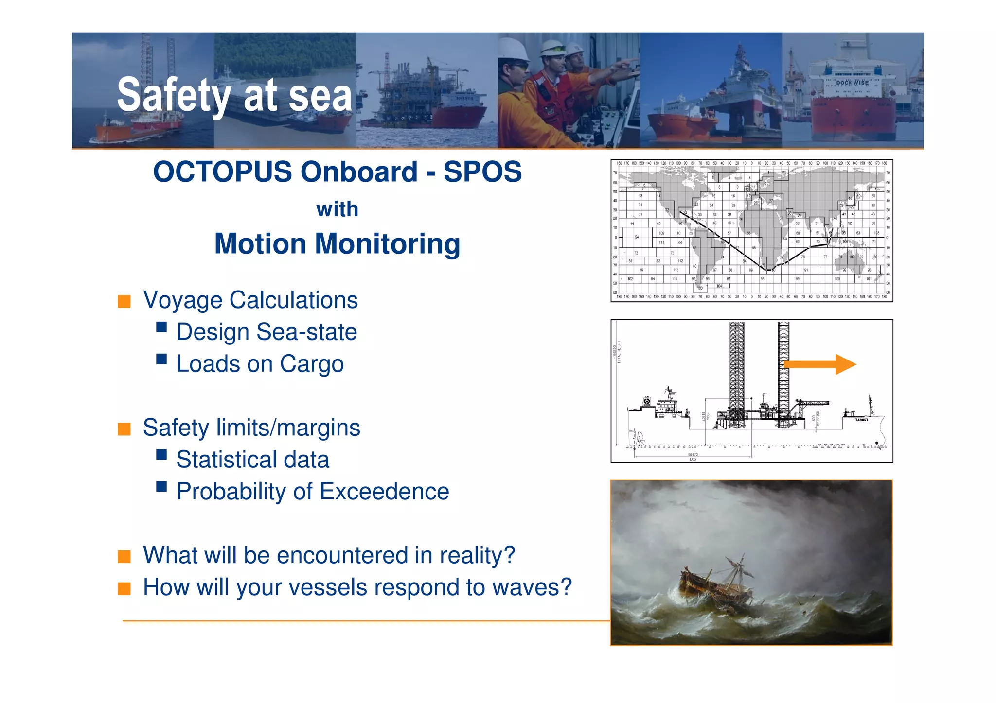 Safety at sea
   OCTOPUS Onboard - SPOS
                  with
         Motion Monitoring
■ Voyage Calculations
     Design Sea-state
     Loads on Cargo

■ Safety limits/margins
     Statistical data
     Probability of Exceedence

■ What will be encountered in reality?
■ How will your vessels respond to waves?
 