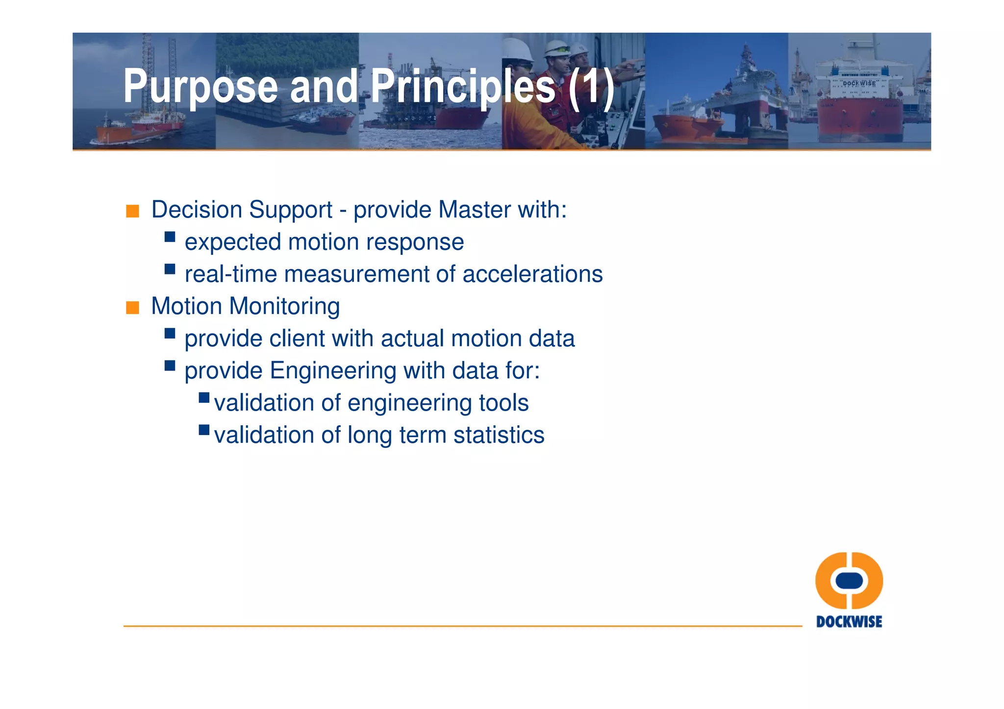 Purpose and Principles (1)

■ Decision Support - provide Master with:
    expected motion response
    real-time measurement of accelerations
■ Motion Monitoring
    provide client with actual motion data
    provide Engineering with data for:
       validation of engineering tools
       validation of long term statistics
 