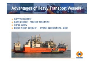 Advantages of Heavy Transport Vessels

■ Carrying capacity
■ Sailing speed – reduced transit time
■ Cargo Safety
■ Better motion behavior → smaller accelerations / steel
 
