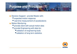 Purpose and Principles (1)

■ Decision Support - provide Master with:
    expected motion response
    real-time measurement of accelerations
■ Motion Monitoring
    provide client with actual motion data
    provide Engineering with data for:
       validation of engineering tools
       validation of long term statistics
 