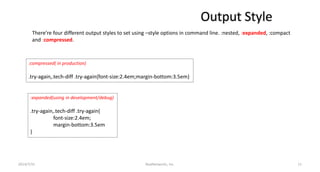 Output Style
2014/7/31 RealNetworks, Inc. 11
There’re four different output styles to set using –style options in command line. :nested, :expanded, :compact
and :compressed.
:compressed( in production)
.try-again,.tech-diff .try-again{font-size:2.4em;margin-bottom:3.5em}
:expanded(using in development/debug)
.try-again,.tech-diff .try-again{
font-size:2.4em;
margin-bottom:3.5em
}
 