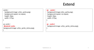 Extend
.cards {
background-image: url(cc_sprite.png);
background-repeat: no-repeat;
height: 34px;
width: 177px;
}
.jp .cards {
@extend .cards;
background-image: url(cc_sprite_retina.png);
}
.jp .cards {
background-image url(cc_sprite.png);
background-repeat: no-repeat;
height: 34px;
width: 177px;
}
.jp .cards {
background-image: url(cc_sprite_retina.png);
}
RealNetworks, Inc.2014/7/31 5
 