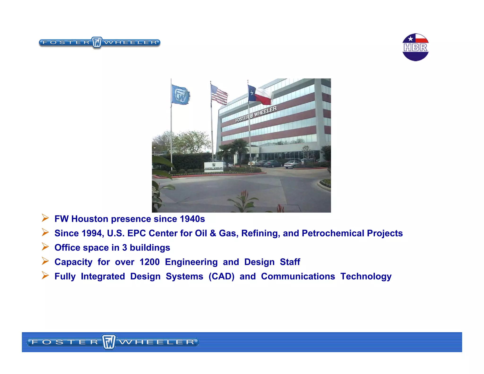 FW Houston presence since 1940s
Since 1994, U.S. EPC Center for Oil & Gas, Refining, and Petrochemical Projects
Office space in 3 buildings
Capacity for over 1200 Engineering and Design Staff
Fully Integrated Design Systems (CAD) and Communications Technology
Foster Wheeler Houston
Operations
 