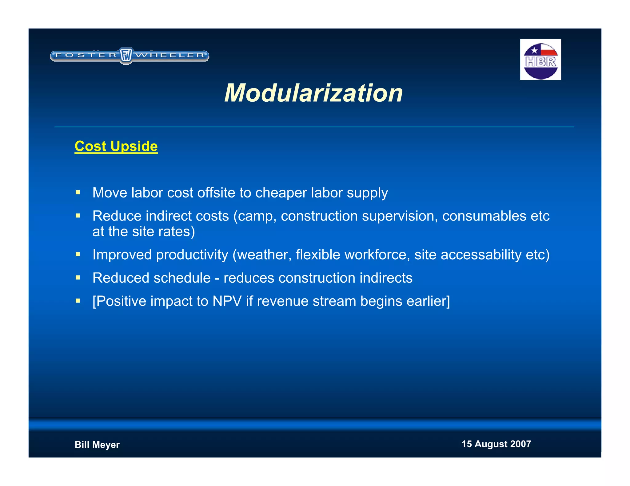 15 August 2007Bill Meyer
Cost Upside
Move labor cost offsite to cheaper labor supply
Reduce indirect costs (camp, construction supervision, consumables etc
at the site rates)
Improved productivity (weather, flexible workforce, site accessability etc)
Reduced schedule - reduces construction indirects
[Positive impact to NPV if revenue stream begins earlier]
Modularization
 