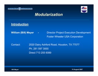 15 August 2007Bill Meyer
Modularization
Introduction
William (Bill) Meyer - Director Project Execution Development
Foster Wheeler USA Corporation
Contact: 2020 Dairy Ashford Road, Houston, TX 77077
Ph. 281 597 3000
Direct 713 255 6089
 