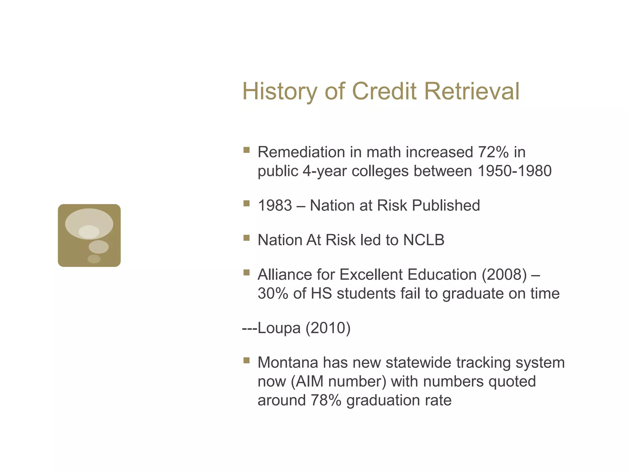 History of Credit RetrievalRemediation in math increased 72% in public 4-year colleges between 1950-19801983 – Nation at Risk PublishedNation At Risk led to NCLBAlliance for Excellent Education (2008) – 30% of HS students fail to graduate on time---Loupa(2010)Montana has new statewide tracking system now (AIM number) with numbers quoted around 78% graduation rate