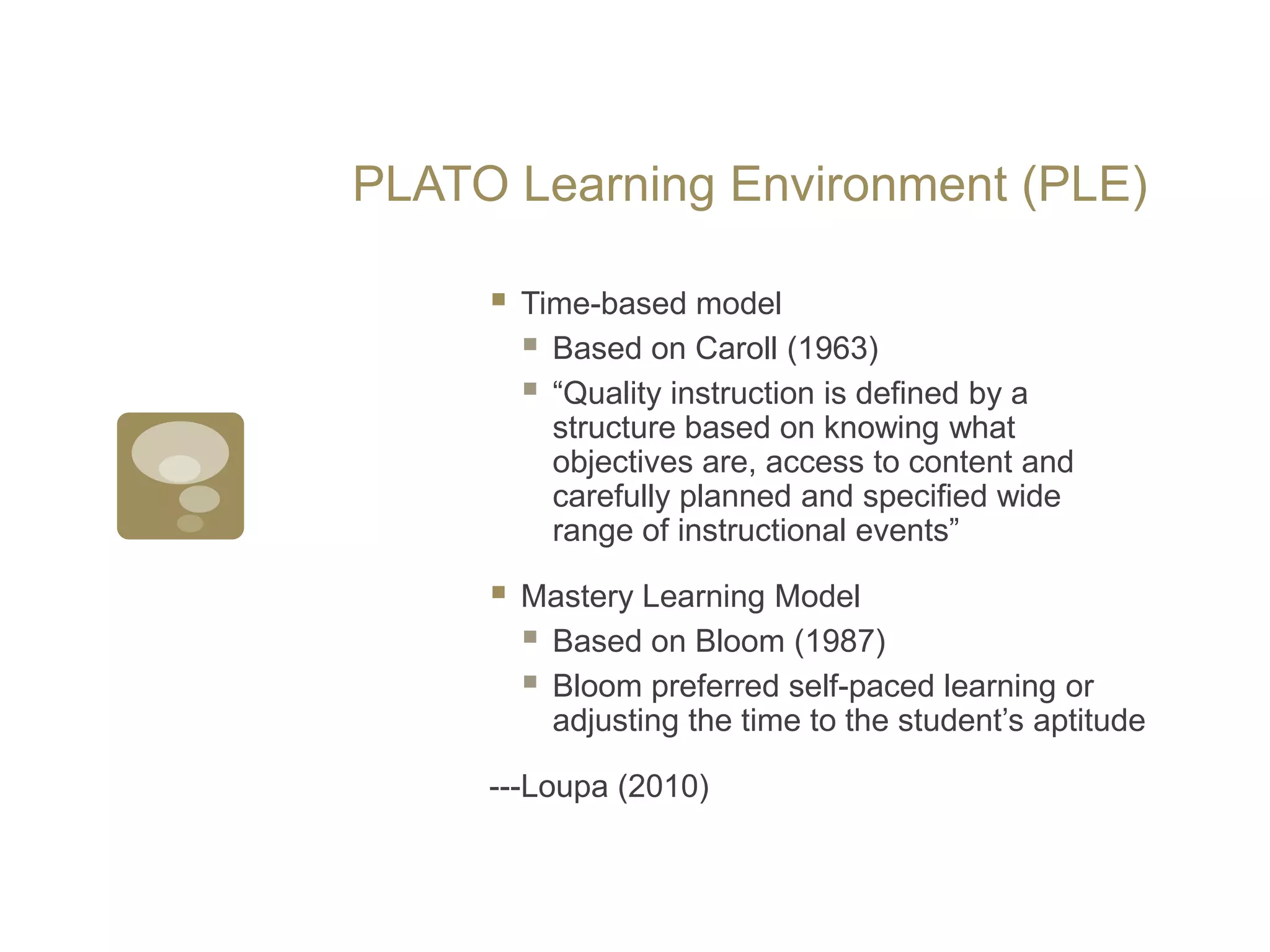 PLATO Learning Environment (PLE)Time-based modelBased on Caroll (1963) “Quality instruction is defined by a structure based on knowing what objectives are, access to content and carefully planned and specified wide range of instructional events”Mastery Learning ModelBased on Bloom (1987)Bloom preferred self-paced learning or adjusting the time to the student’s aptitude---Loupa (2010)