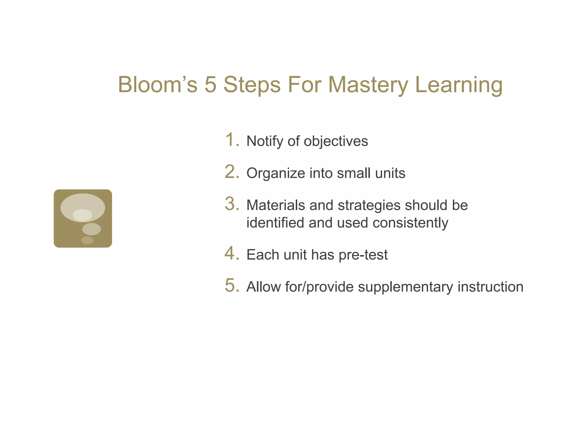 Bloom’s 5 Steps For Mastery LearningNotify of objectivesOrganize into small unitsMaterials and strategies should be identified and used consistentlyEach unit has pre-testAllow for/provide supplementary instruction