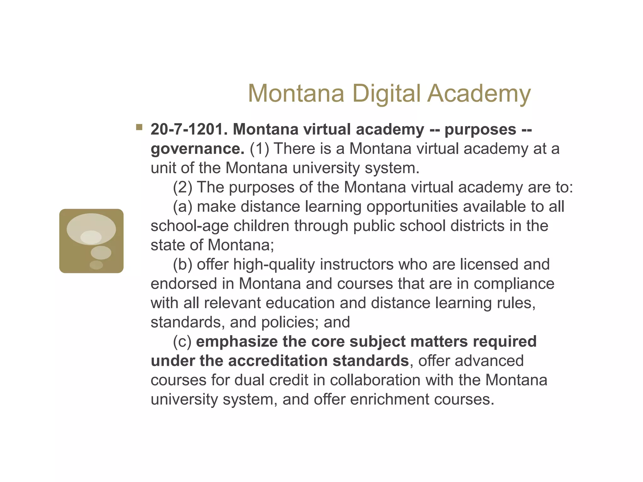 Montana Digital Academy20-7-1201. Montana virtual academy -- purposes -- governance. (1) There is a Montana virtual academy at a unit of the Montana university system.      (2) The purposes of the Montana virtual academy are to:      (a) make distance learning opportunities available to all school-age children through public school districts in the state of Montana;      (b) offer high-quality instructors who are licensed and endorsed in Montana and courses that are in compliance with all relevant education and distance learning rules, standards, and policies; and      (c) emphasize the core subject matters required under the accreditation standards, offer advanced courses for dual credit in collaboration with the Montana university system, and offer enrichment courses.