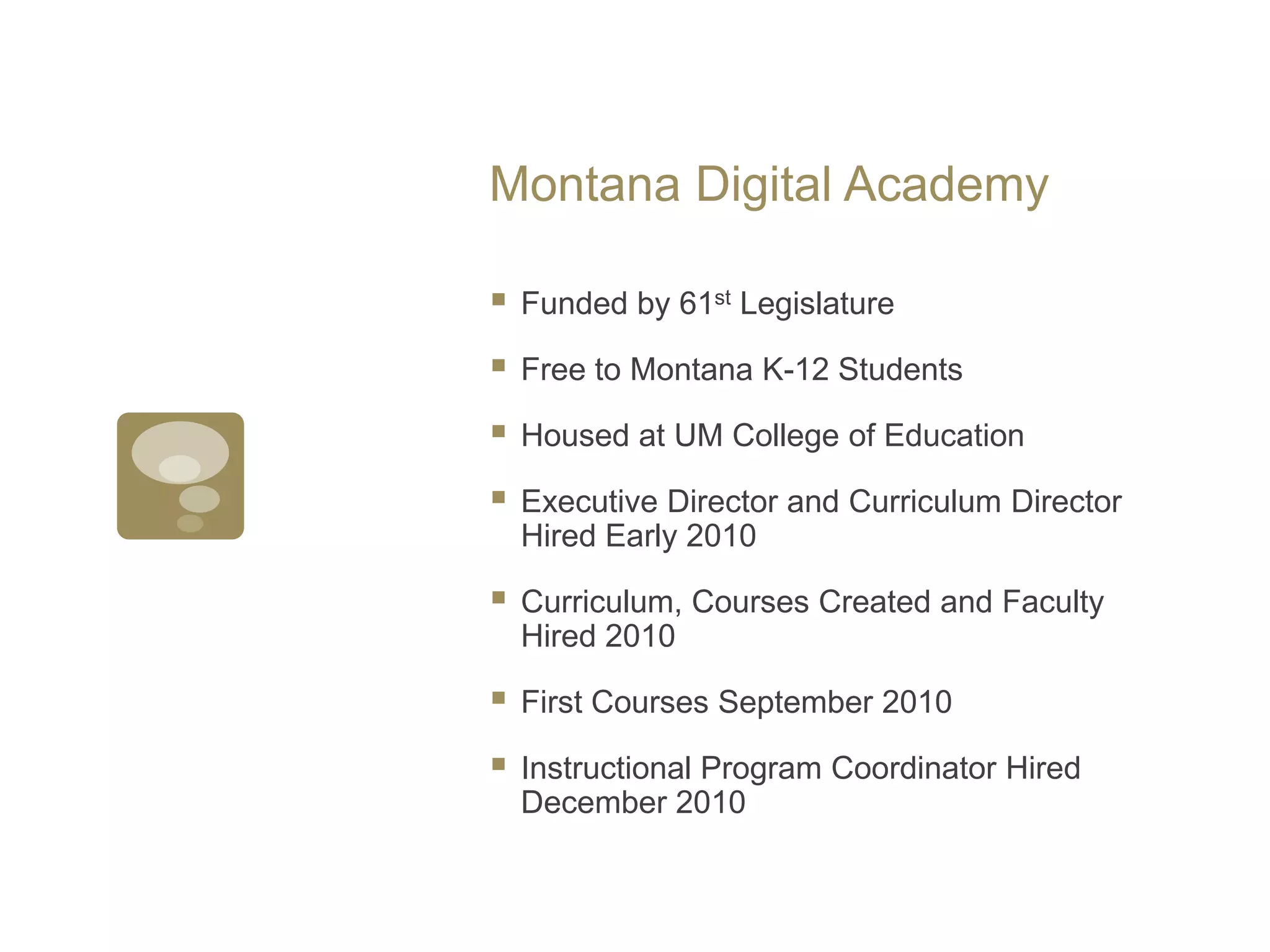 Montana Digital AcademyFunded by 61st LegislatureFree to Montana K-12 StudentsHoused at UM College of EducationExecutive Director and Curriculum DirectorHired Early 2010Curriculum, Courses Created and Faculty Hired 2010First Courses September 2010Instructional Program Coordinator Hired December 2010