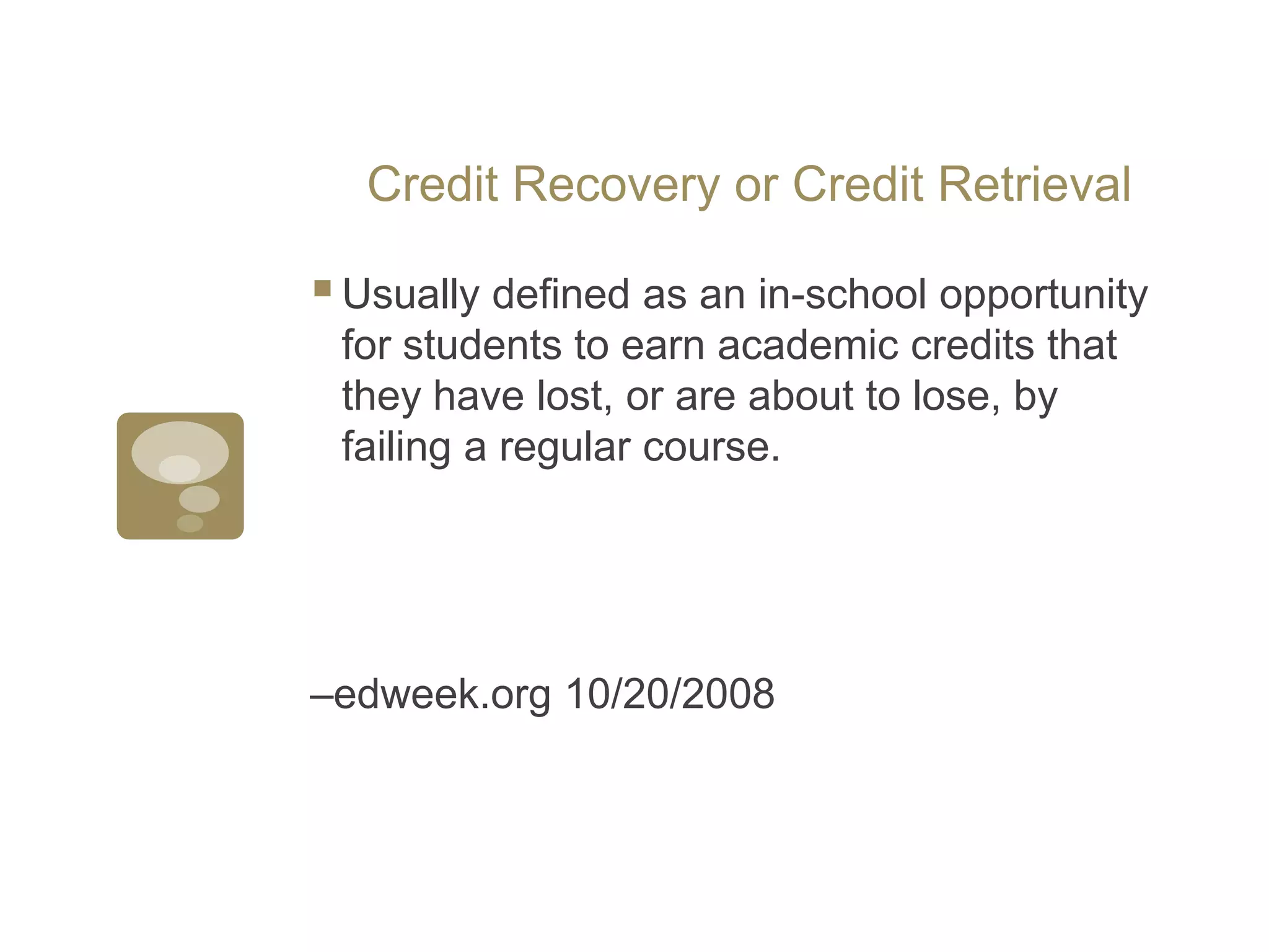 Credit Recovery or Credit RetrievalUsually defined as an in-school opportunity for students to earn academic credits that they have lost, or are about to lose, by failing a regular course. –edweek.org 10/20/2008