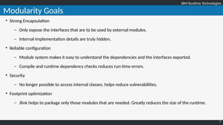 IBM Runtime TechnologiesIBM Runtime Technologies
7
Modularity Goals

Strong Encapsulation
– Only expose the interfaces that are to be used by external modules.
– Internal implementation details are truly hidden.

Reliable configuration
– Module system makes it easy to understand the dependencies and the interfaces exported.
– Compile and runtime dependency checks reduces run-time errors.

Security
– No longer possible to access internal classes, helps reduce vulnerabilities.

Footprint optimization
– Jlink helps to package only those modules that are needed. Greatly reduces the size of the runtime.
 