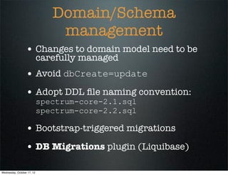 Domain/Schema
                                management
                  • Changes to domain model need to be
                            carefully managed
                  • Avoid dbCreate=update
                  • Adopt DDL ﬁle naming convention:
                            spectrum-core-2.1.sql
                            spectrum-core-2.2.sql

                  • Bootstrap-triggered migrations
                  • DB Migrations plugin (Liquibase)

Wednesday, October 17, 12
 