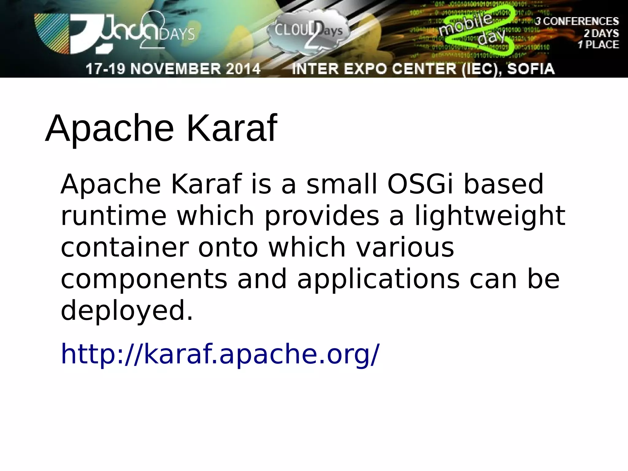 Apache Karaf 
Apache Karaf is a small OSGi based 
runtime which provides a lightweight 
container onto which various 
components and applications can be 
deployed. 
http://karaf.apache.org/ 
 