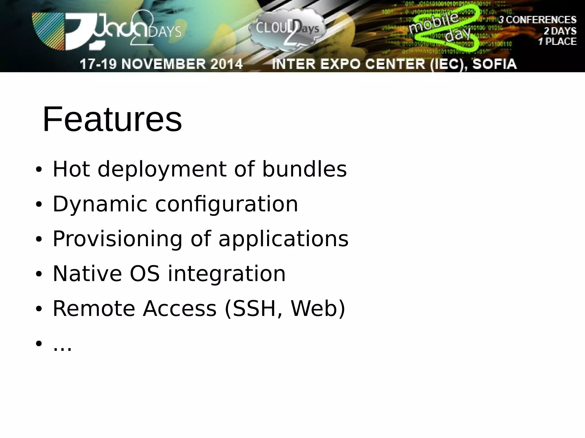 Features 
● Hot deployment of bundles 
● Dynamic configuration 
● Provisioning of applications 
● Native OS integration 
● Remote Access (SSH, Web) 
● ... 
 