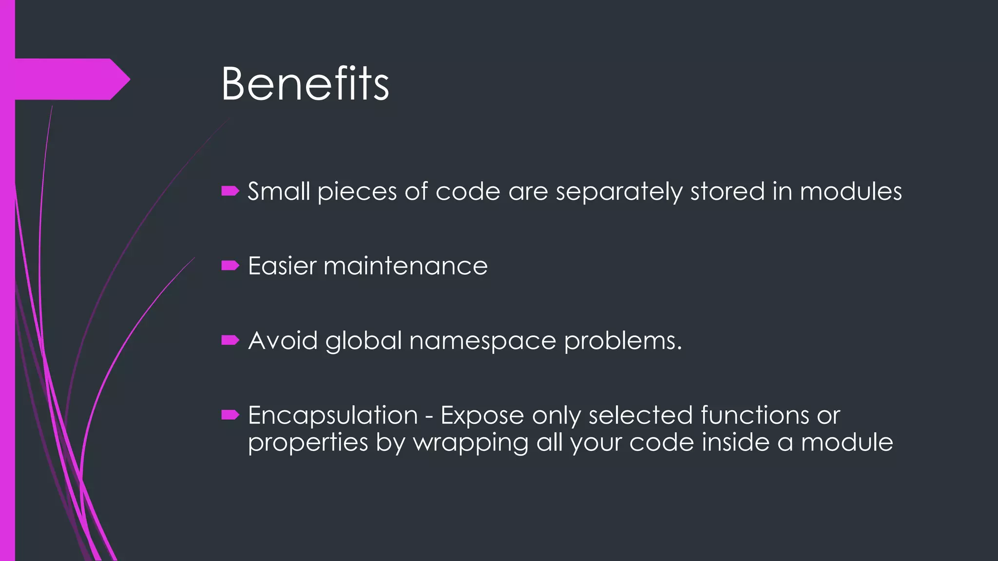 Benefits  Small pieces of code are separately stored in modules  Easier maintenance  Avoid global namespace problems.  Encapsulation - Expose only selected functions or properties by wrapping all your code inside a module 