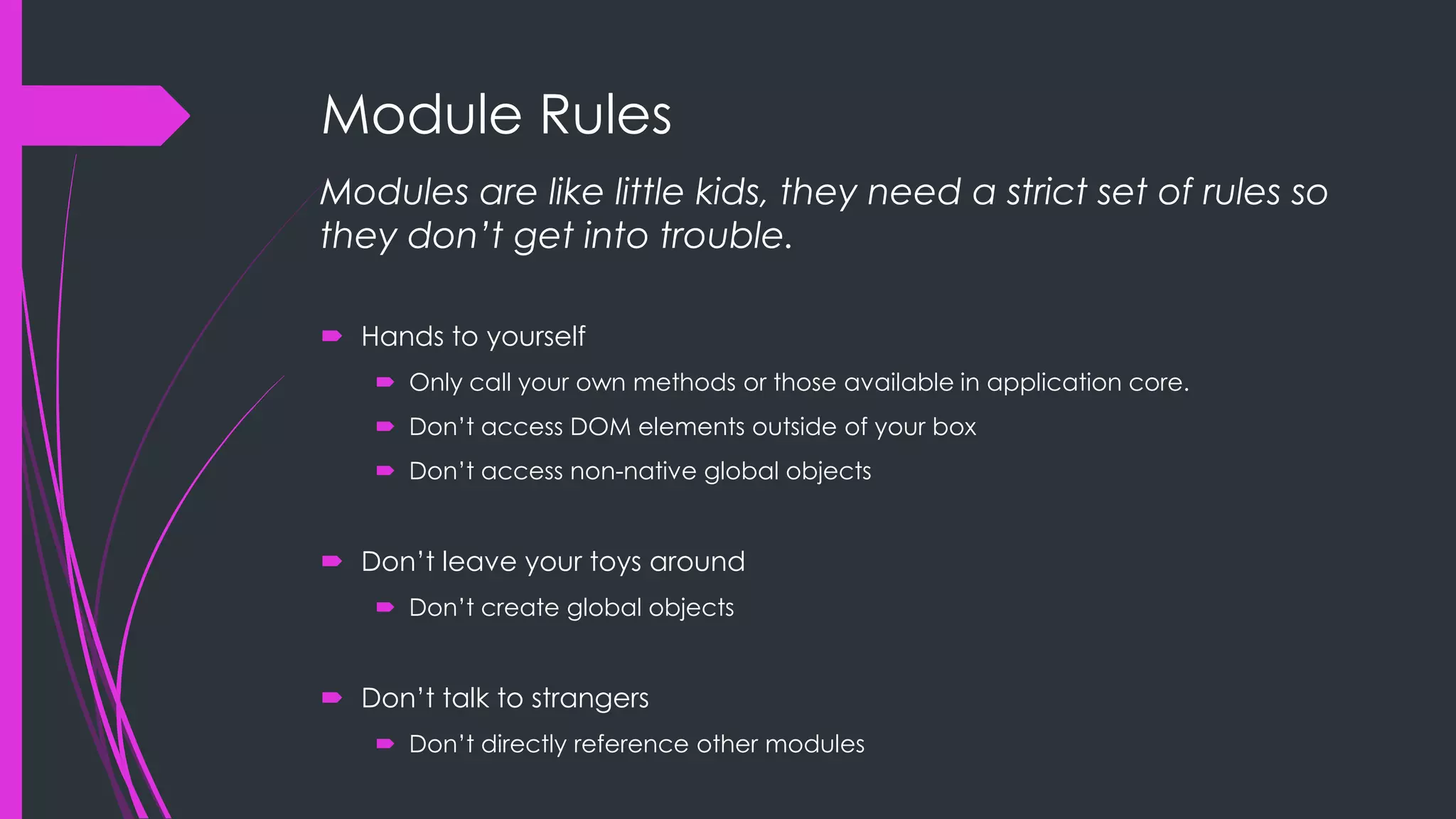 Module Rules Modules are like little kids, they need a strict set of rules so they don’t get into trouble.  Hands to yourself  Only call your own methods or those available in application core.  Don‟t access DOM elements outside of your box  Don‟t access non-native global objects  Don‟t leave your toys around  Don‟t create global objects  Don‟t talk to strangers  Don‟t directly reference other modules 