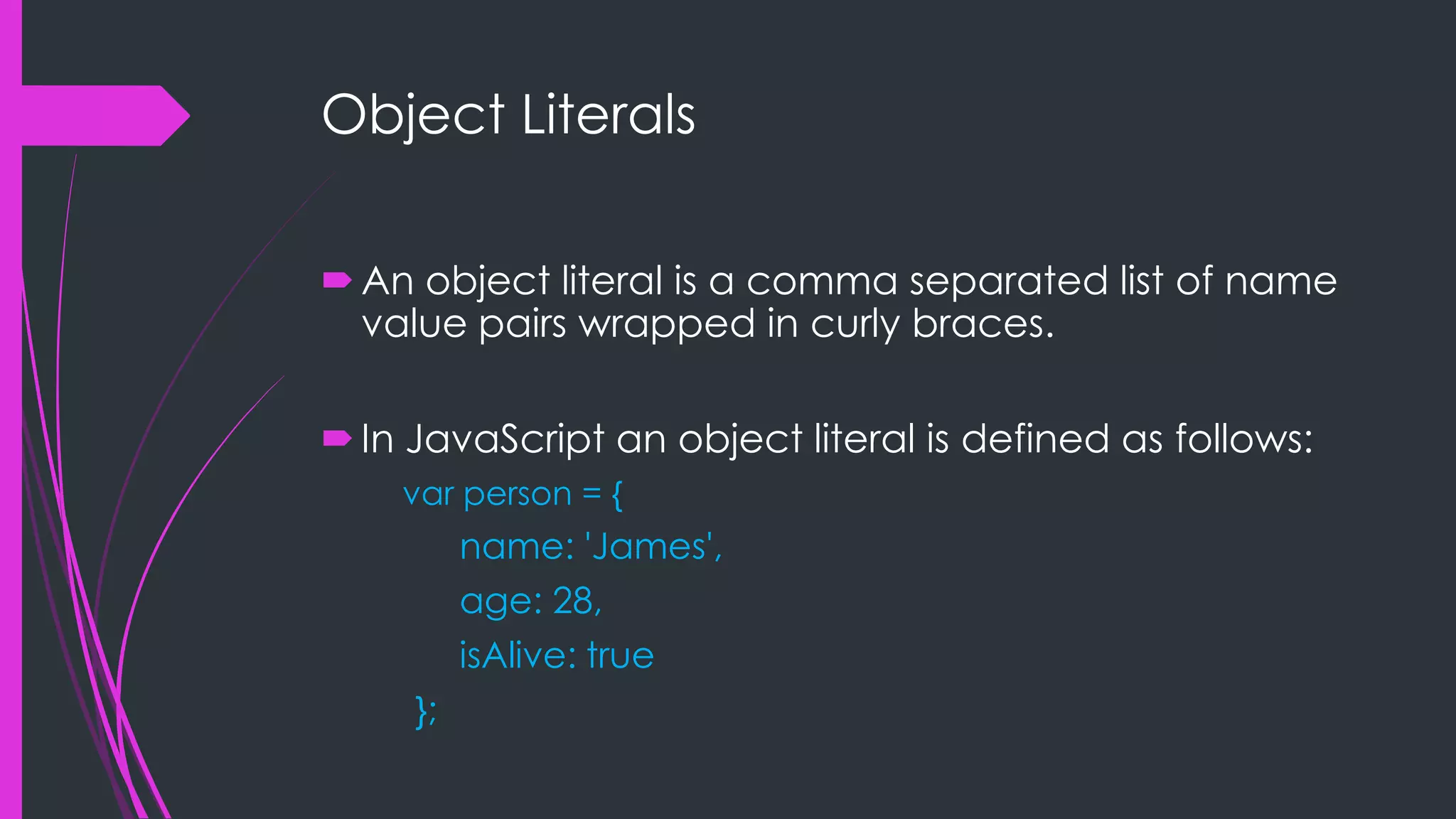 Object Literals  An object literal is a comma separated list of name value pairs wrapped in curly braces.  In JavaScript an object literal is defined as follows: var person = { name: 'James', age: 28, isAlive: true }; 