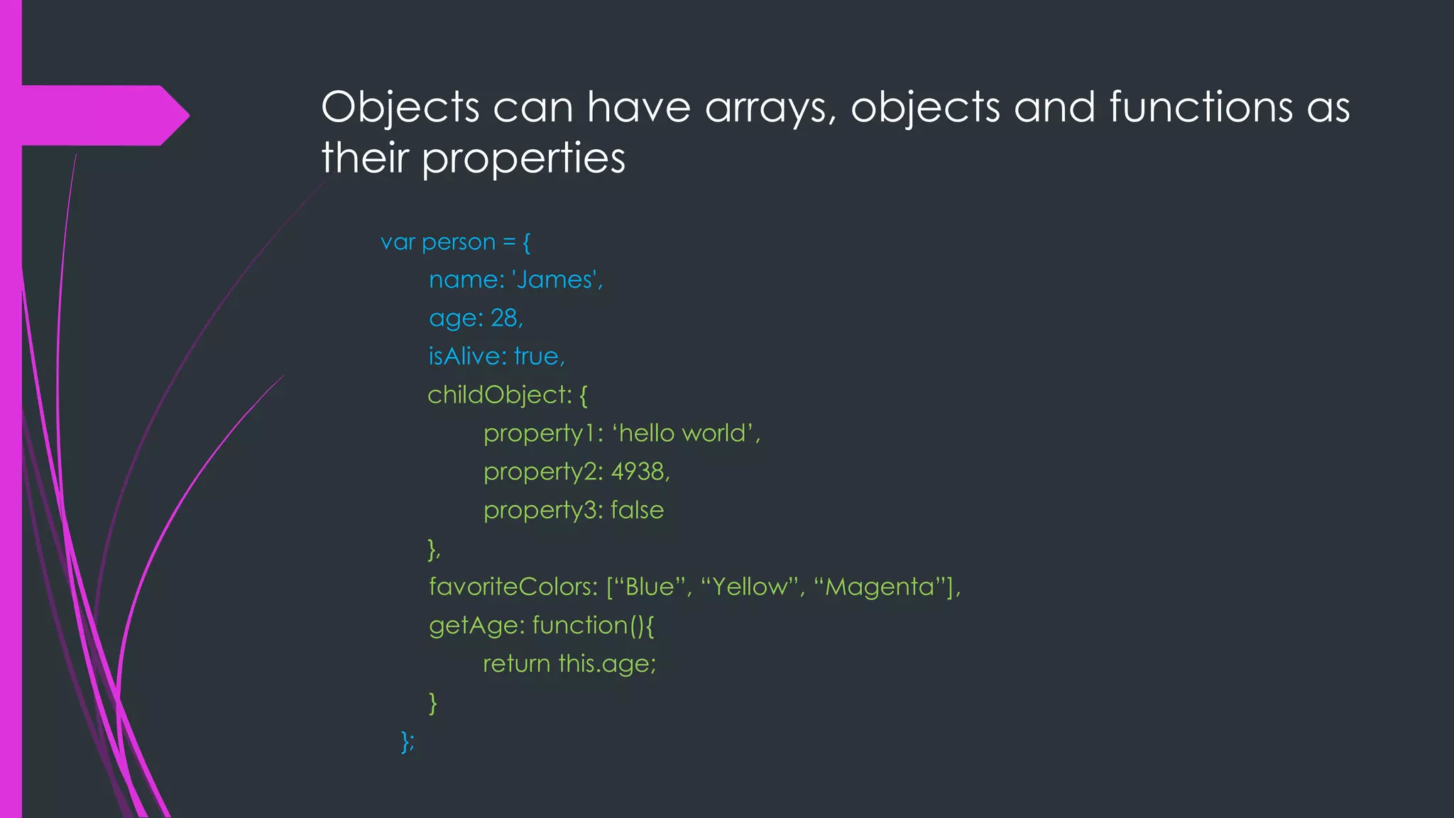 Objects can have arrays, objects and functions as their properties var person = { name: 'James', age: 28, isAlive: true, childObject: { property1: „hello world‟, property2: 4938, property3: false }, favoriteColors: [“Blue”, “Yellow”, “Magenta”], getAge: function(){ return this.age; } }; 